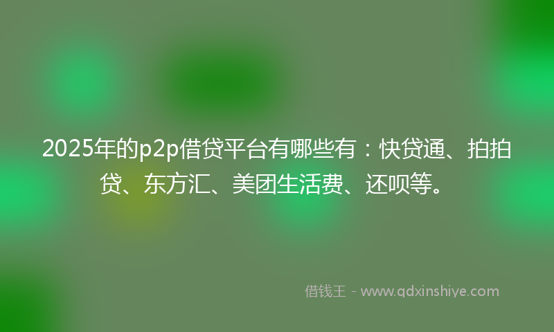 2025年的p2p借贷平台有哪些有：快贷通、拍拍贷、东方汇、美团生活费、还呗等。