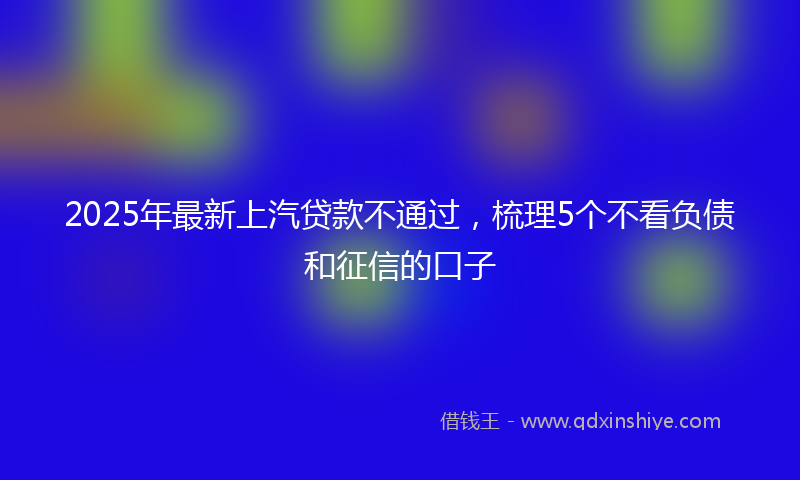 2025年最新上汽贷款不通过，梳理5个不看负债和征信的口子