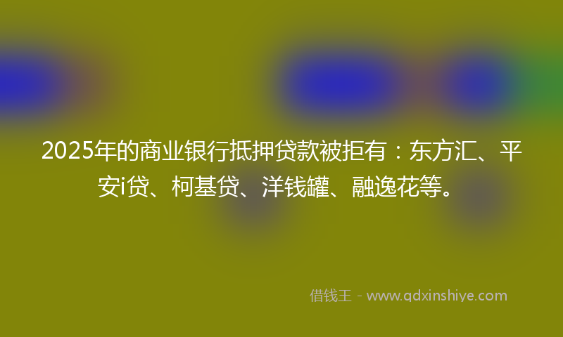 2025年的商业银行抵押贷款被拒有：东方汇、平安i贷、柯基贷、洋钱罐、融逸花等。
