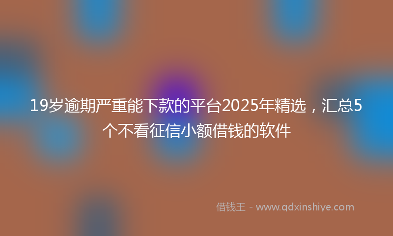19岁逾期严重能下款的平台2025年精选，汇总5个不看征信小额借钱的软件