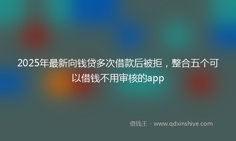 2025年最新向钱贷多次借款后被拒，整合五个可以借钱不用审核的app