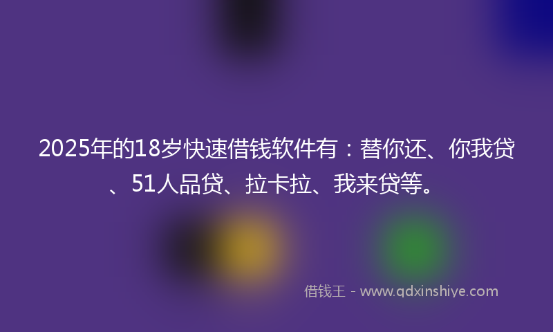 2025年的18岁快速借钱软件有：替你还、你我贷、51人品贷、拉卡拉、我来贷等。