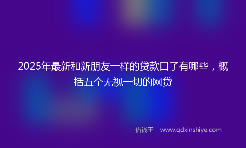 2025年最新和新朋友一样的贷款口子有哪些，概括五个无视一切的网贷
