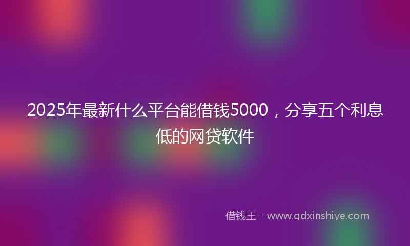 2025年最新什么平台能借钱5000，分享五个利息低的网贷软件