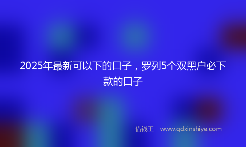 2025年最新可以下的口子，罗列5个双黑户必下款的口子