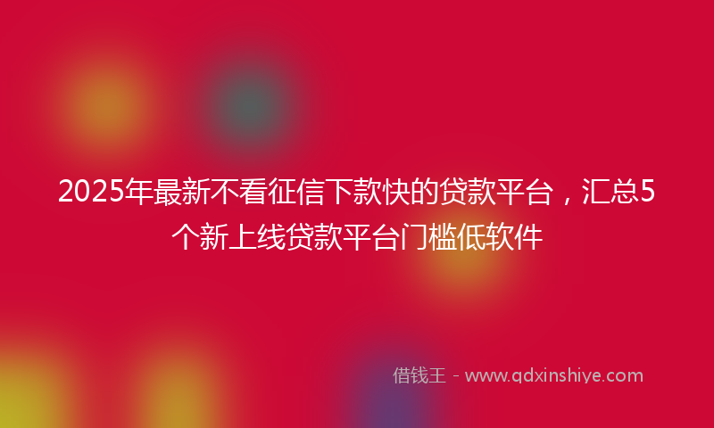 2025年最新不看征信下款快的贷款平台，汇总5个新上线贷款平台门槛低软件