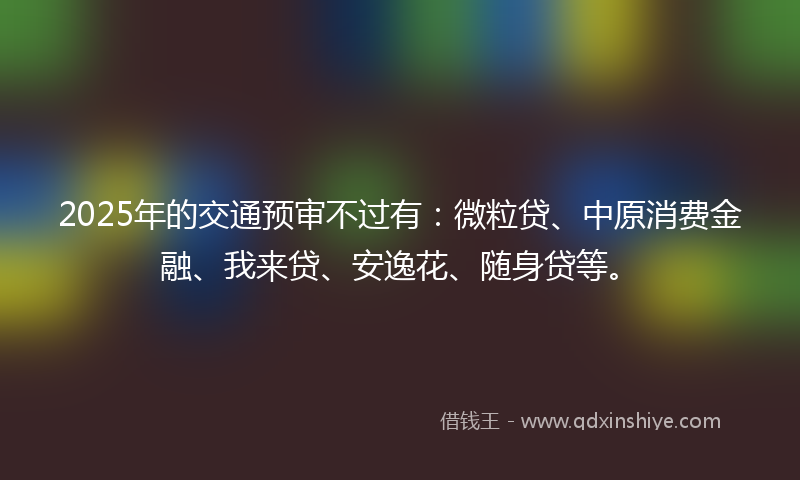 2025年的交通预审不过有：微粒贷、中原消费金融、我来贷、安逸花、随身贷等。