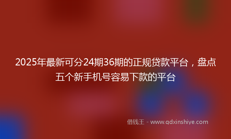 2025年最新可分24期36期的正规贷款平台，盘点五个新手机号容易下款的平台