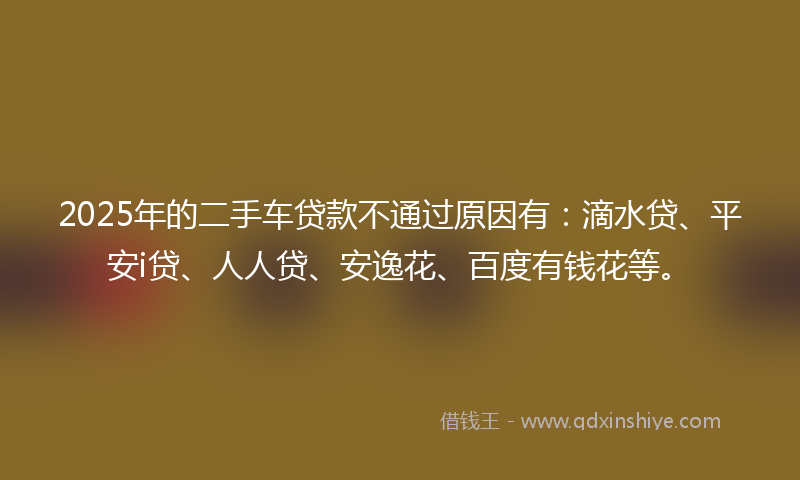 2025年的二手车贷款不通过原因有：滴水贷、平安i贷、人人贷、安逸花、百度有钱花等。