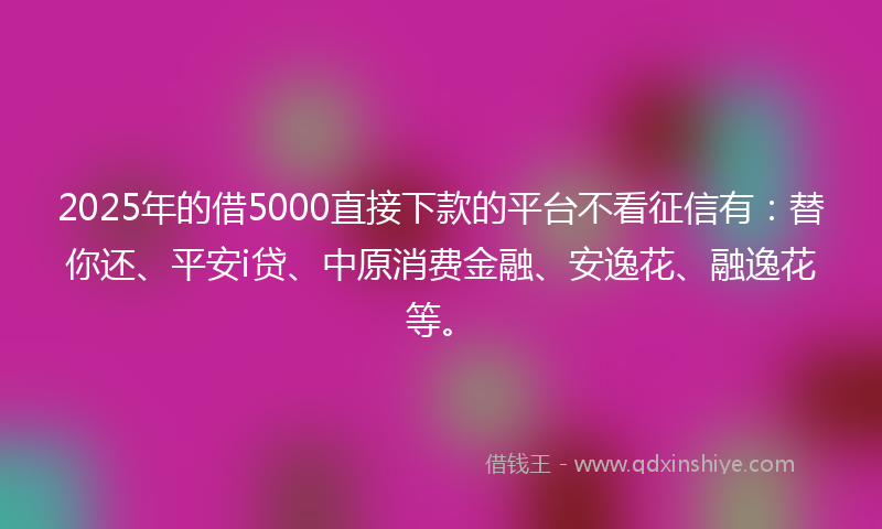 2025年的借5000直接下款的平台不看征信有：替你还、平安i贷、中原消费金融、安逸花、融逸花等。