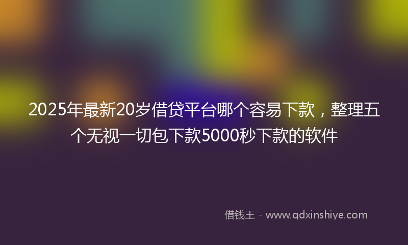 2025年最新20岁借贷平台哪个容易下款，整理五个无视一切包下款5000秒下款的软件