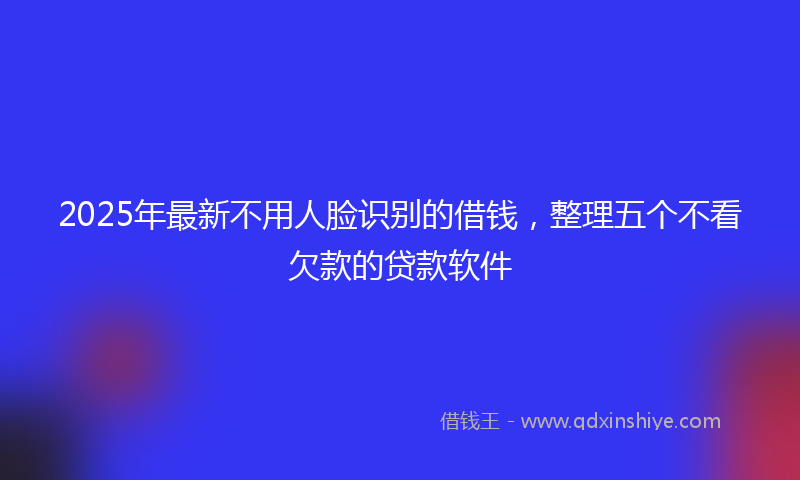 2025年最新不用人脸识别的借钱，整理五个不看欠款的贷款软件