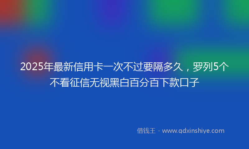 2025年最新信用卡一次不过要隔多久，罗列5个不看征信无视黑白百分百下款口子