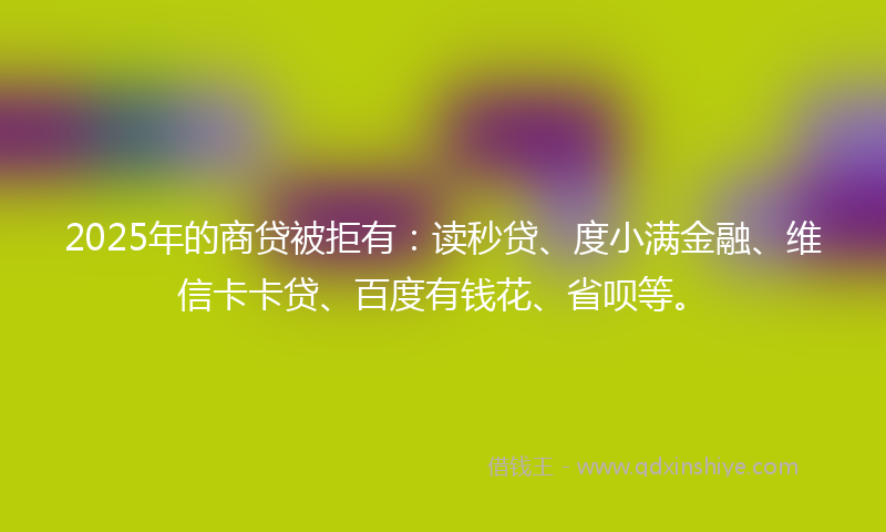 2025年的商贷被拒有：读秒贷、度小满金融、维信卡卡贷、百度有钱花、省呗等。