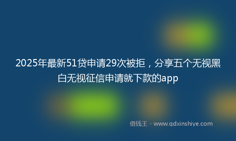 2025年最新51贷申请29次被拒，分享五个无视黑白无视征信申请就下款的app