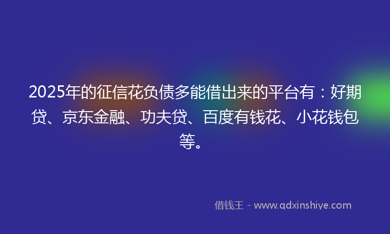 2025年的征信花负债多能借出来的平台有：好期贷、京东金融、功夫贷、百度有钱花、小花钱包等。