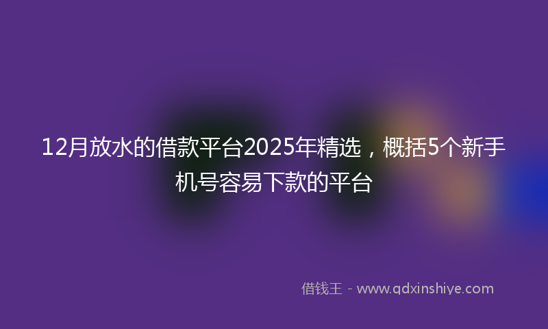 12月放水的借款平台2025年精选，概括5个新手机号容易下款的平台