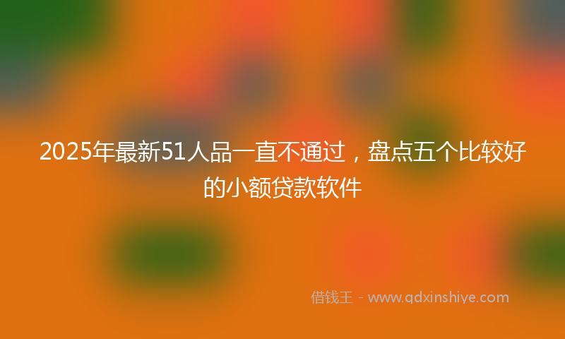 2025年最新51人品一直不通过，盘点五个比较好的小额贷款软件