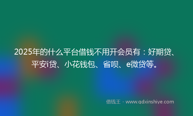 2025年的什么平台借钱不用开会员有：好期贷、平安i贷、小花钱包、省呗、e微贷等。