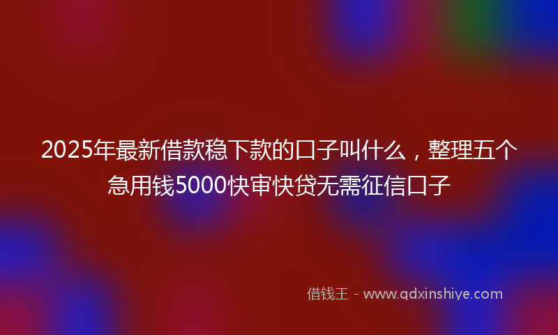 2025年最新借款稳下款的口子叫什么，整理五个急用钱5000快审快贷无需征信口子