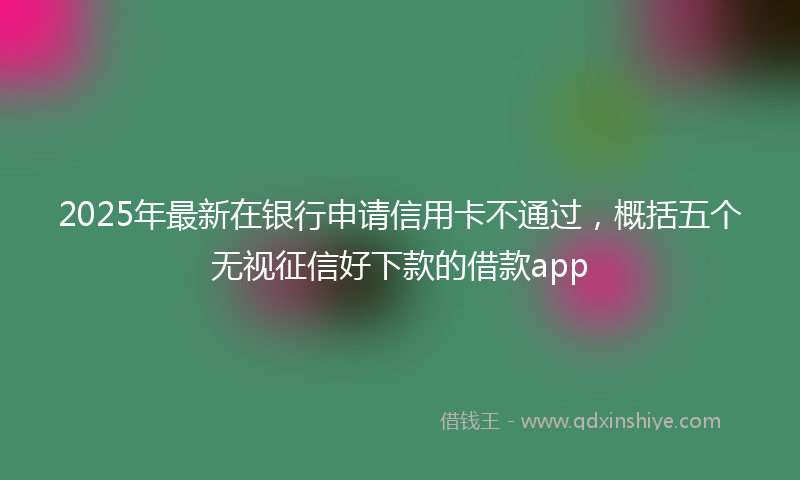2025年最新在银行申请信用卡不通过，概括五个无视征信好下款的借款app