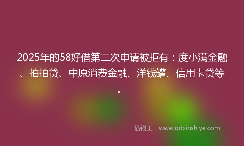 2025年的58好借第二次申请被拒有：度小满金融、拍拍贷、中原消费金融、洋钱罐、信用卡贷等。