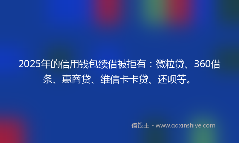 2025年的信用钱包续借被拒有：微粒贷、360借条、惠商贷、维信卡卡贷、还呗等。