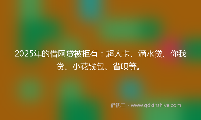 2025年的借网贷被拒有：超人卡、滴水贷、你我贷、小花钱包、省呗等。