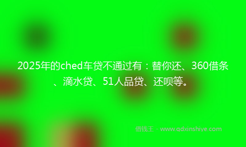 2025年的ched车贷不通过有：替你还、360借条、滴水贷、51人品贷、还呗等。