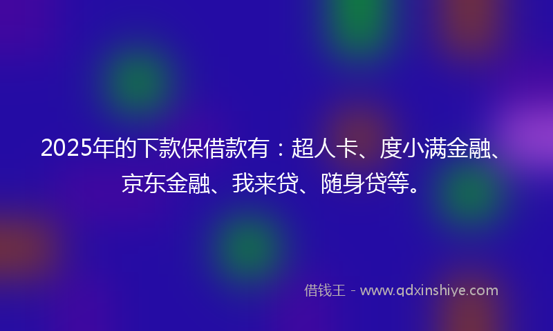 2025年的下款保借款有：超人卡、度小满金融、京东金融、我来贷、随身贷等。