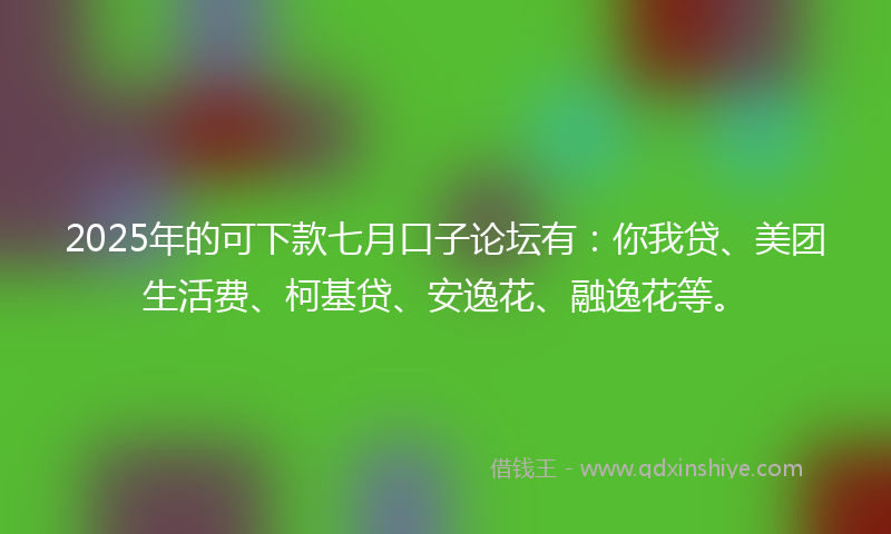 2025年的可下款七月口子论坛有：你我贷、美团生活费、柯基贷、安逸花、融逸花等。