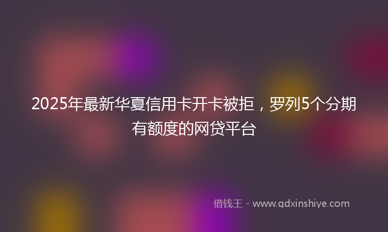 2025年最新华夏信用卡开卡被拒，罗列5个分期有额度的网贷平台