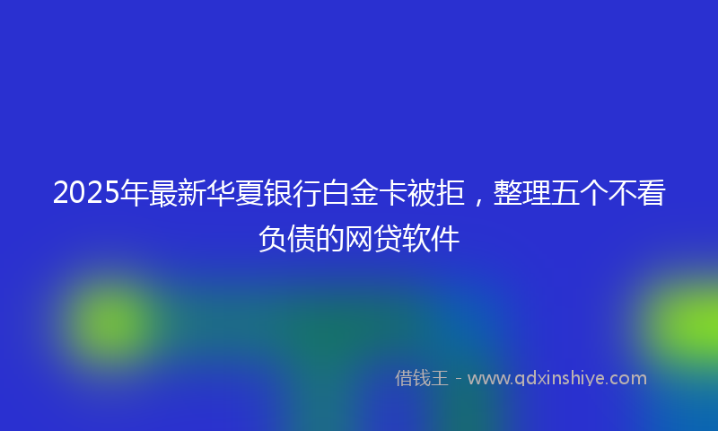 2025年最新华夏银行白金卡被拒，整理五个不看负债的网贷软件