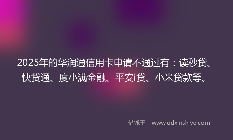 2025年的华润通信用卡申请不通过有：读秒贷、快贷通、度小满金融、平安i贷、小米贷款等。