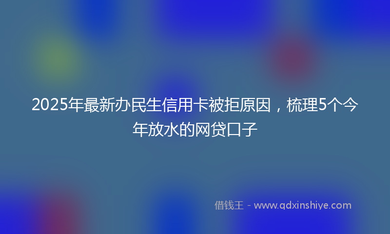 2025年最新办民生信用卡被拒原因，梳理5个今年放水的网贷口子