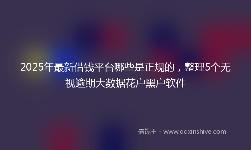 2025年最新借钱平台哪些是正规的，整理5个无视逾期大数据花户黑户软件