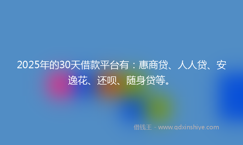2025年的30天借款平台有：惠商贷、人人贷、安逸花、还呗、随身贷等。