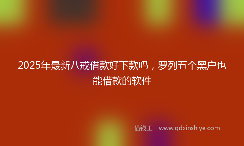 2025年最新八戒借款好下款吗，罗列五个黑户也能借款的软件