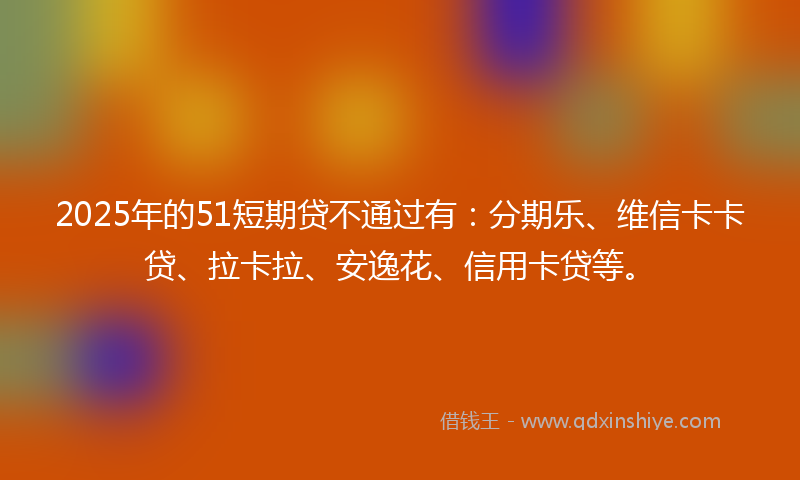 2025年的51短期贷不通过有：分期乐、维信卡卡贷、拉卡拉、安逸花、信用卡贷等。