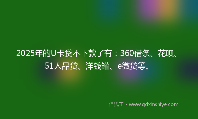 2025年的U卡贷不下款了有：360借条、花呗、51人品贷、洋钱罐、e微贷等。