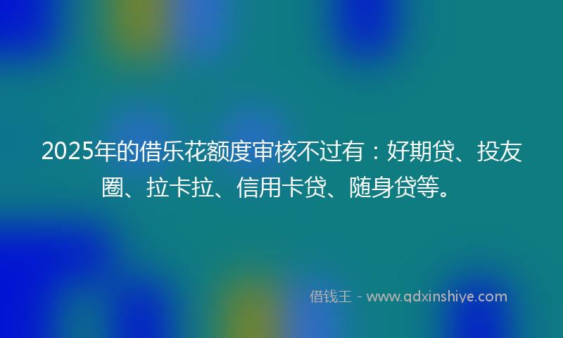 2025年的借乐花额度审核不过有：好期贷、投友圈、拉卡拉、信用卡贷、随身贷等。