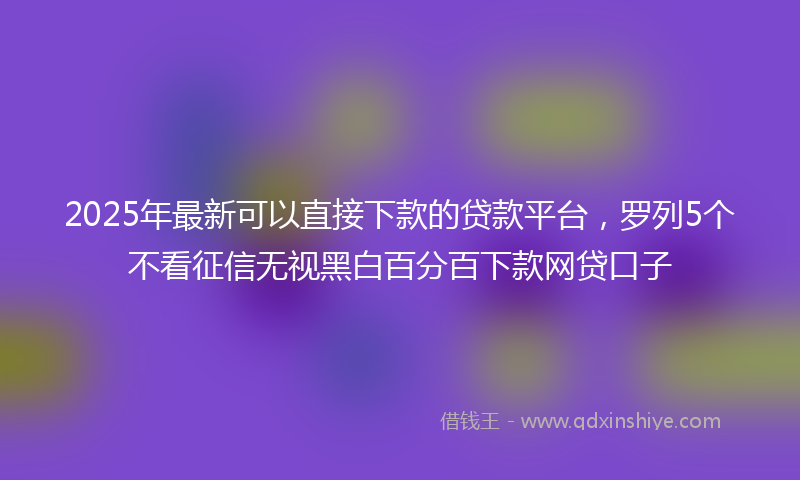 2025年最新可以直接下款的贷款平台，罗列5个不看征信无视黑白百分百下款网贷口子