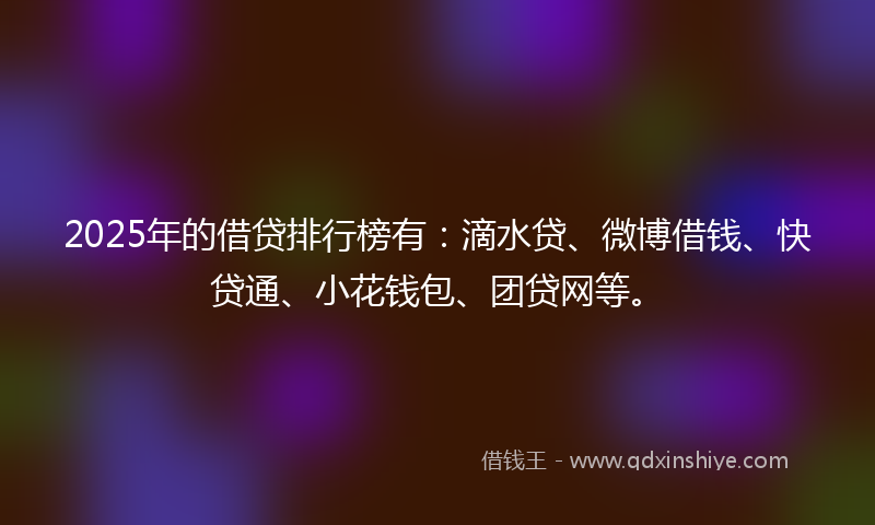 2025年的借贷排行榜有：滴水贷、微博借钱、快贷通、小花钱包、团贷网等。