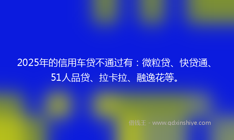 2025年的信用车贷不通过有：微粒贷、快贷通、51人品贷、拉卡拉、融逸花等。