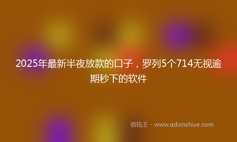 2025年最新半夜放款的口子，罗列5个714无视逾期秒下的软件