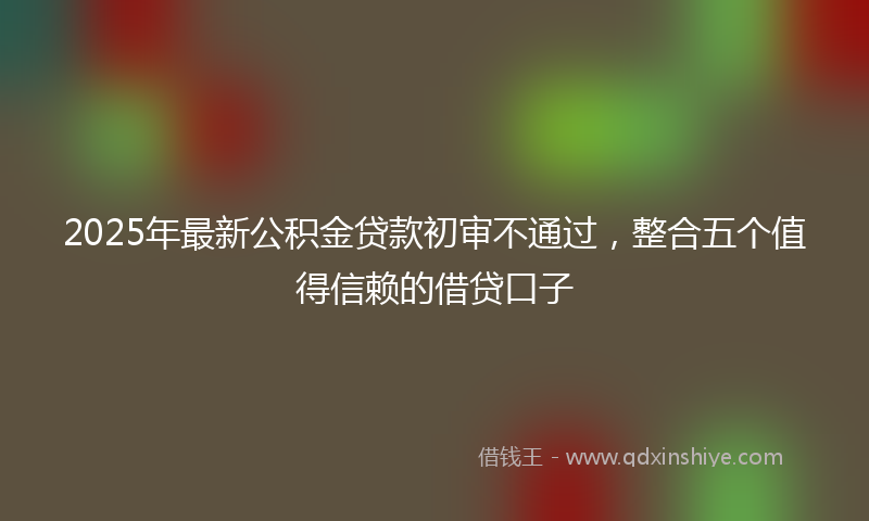 2025年最新公积金贷款初审不通过，整合五个值得信赖的借贷口子