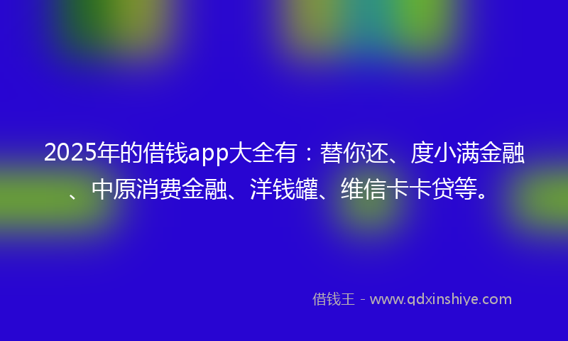 2025年的借钱app大全有：替你还、度小满金融、中原消费金融、洋钱罐、维信卡卡贷等。