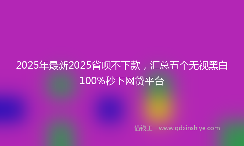 2025年最新2025省呗不下款，汇总五个无视黑白100%秒下网贷平台