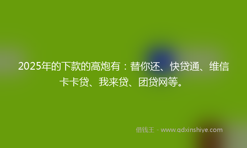 2025年的下款的高炮有：替你还、快贷通、维信卡卡贷、我来贷、团贷网等。