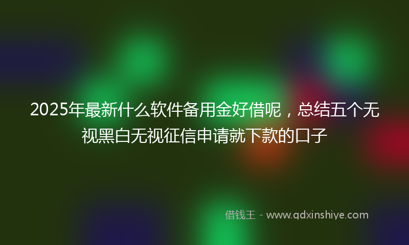 2025年最新什么软件备用金好借呢，总结五个无视黑白无视征信申请就下款的口子